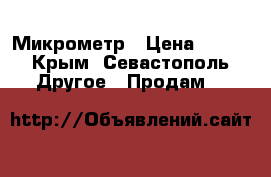 Микрометр › Цена ­ 900 - Крым, Севастополь Другое » Продам   